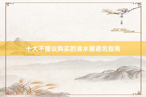 十大不提议购买的清水器避坑指南
