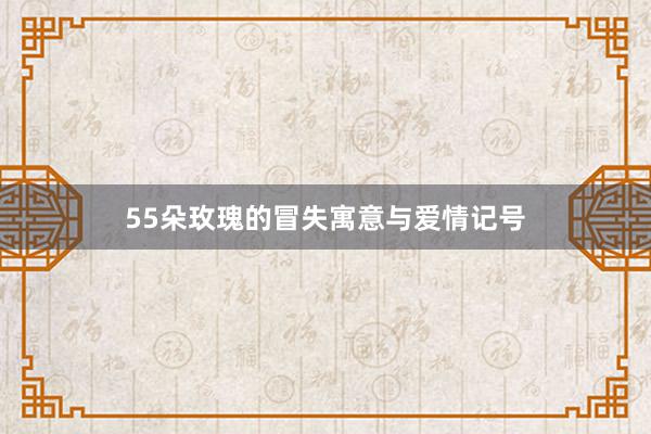 55朵玫瑰的冒失寓意与爱情记号